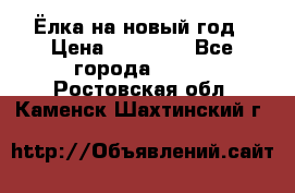 Ёлка на новый год › Цена ­ 30 000 - Все города  »    . Ростовская обл.,Каменск-Шахтинский г.